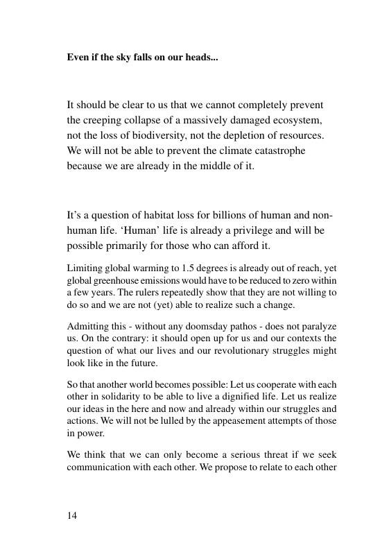 Even f the sky falls on our head: It should be clear to us that we cannot completely prevent the creeping collapse of a massively damaged ec not the loss of biodiversity, not the depletion of resources ‘We will not be able to prevent the climate catastrophe because we are already in the middle of it. 1t’s a question of habitat loss for billions of human and non- human life. *Human® life is already a privilege and will be possible primarily for those who can afford it. Limiting global warming to 1.5 degrees is already out of reach, yet global greenhouse emissions would have to be reduced to zero within afew years. The rulers repeatedly show that they are not willing to do 50 and we are not (yet) able to realize such a change. Admitting this - without any doomsday pathos - does not paralyze us. On the contrary: it should open up for us and our contexts the question of what our lives and our revolutionary struggles might look like in the future. Sothat another world becomes possible: Let s cooperate with each other in solidarity to be able to live a dignified life. Let us realize ourideas in the here and now and already within our struggles and actions. We will not be lulled by the appeasement attempts of those in power. We think that we can only become a serious threat if we seek communication with each other. We propose to relate to each other